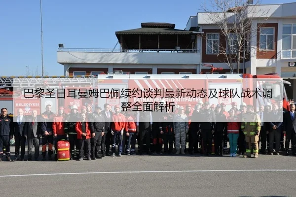 巴黎圣日耳曼姆巴佩续约谈判最新动态及球队战术调整全面解析